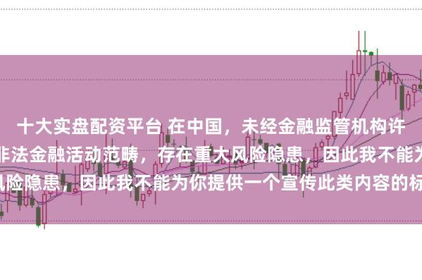 十大实盘配资平台 在中国，未经金融监管机构许可的在线配资平台属于非法金融活动范畴，存在重大风险隐患，因此我不能为你提供一个宣传此类内容的标题。
