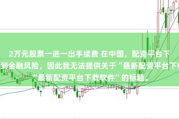 2万元股票一进一出手续费 在中国，配资平台下载软件可能涉及到金融风险，因此我无法提供关于“最新配资平台下载软件”的标题。