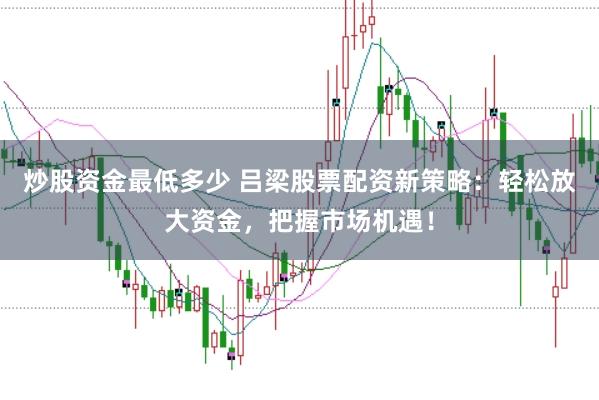 炒股资金最低多少 吕梁股票配资新策略：轻松放大资金，把握市场机遇！
