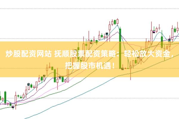 炒股配资网站 抚顺股票配资策略：轻松放大资金，把握股市机遇！