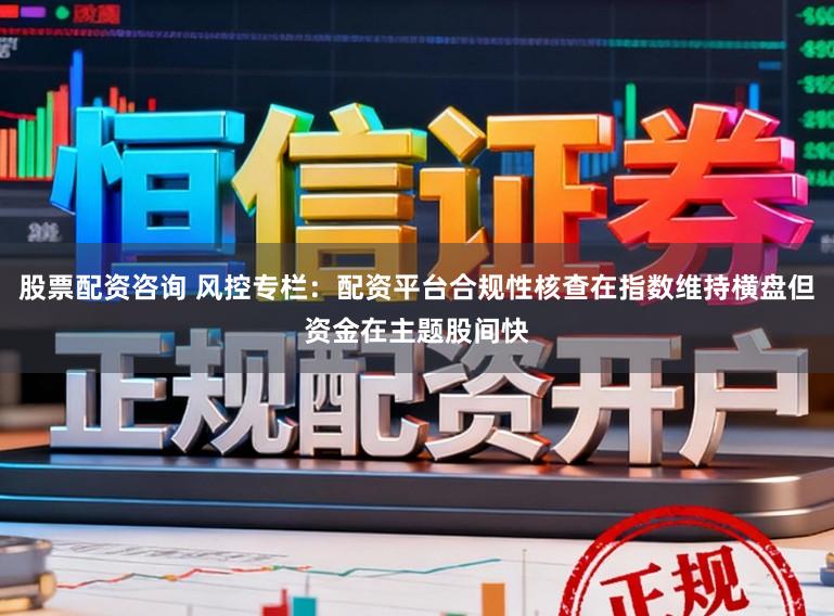 股票配资咨询 风控专栏：配资平台合规性核查在指数维持横盘但资金在主题股间快