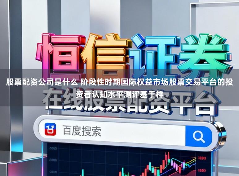 股票配资公司是什么 阶段性时期国际权益市场股票交易平台的投资者认知水平测评基于样