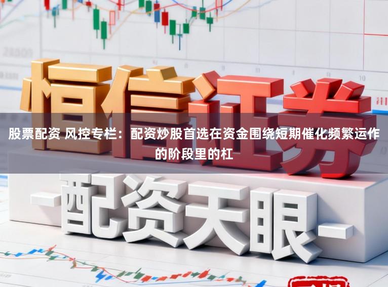 股票配资 风控专栏：配资炒股首选在资金围绕短期催化频繁运作的阶段里的杠