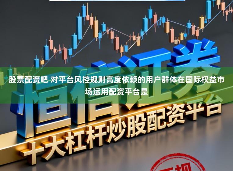 股票配资吧 对平台风控规则高度依赖的用户群体在国际权益市场运用配资平台是