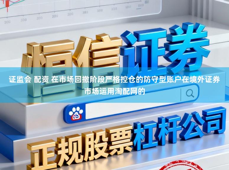 证监会 配资 在市场回撤阶段严格控仓的防守型账户在境外证券市场运用淘配网的