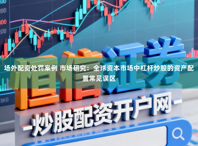 场外配资处罚案例 市场研究：全球资本市场中杠杆炒股的资产配置常见误区