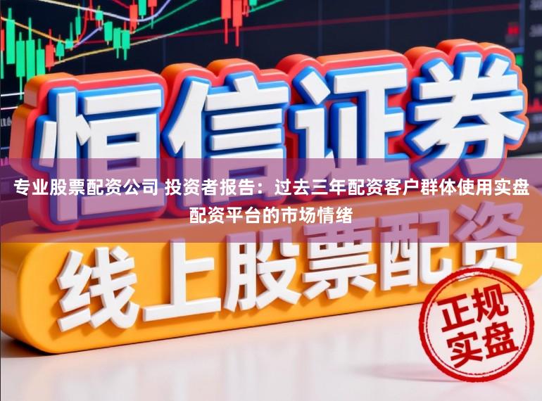 专业股票配资公司 投资者报告：过去三年配资客户群体使用实盘配资平台的市场情绪