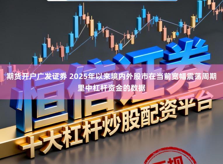 期货开户广发证券 2025年以来境内外股市在当前宽幅震荡周期里中杠杆资金的数据
