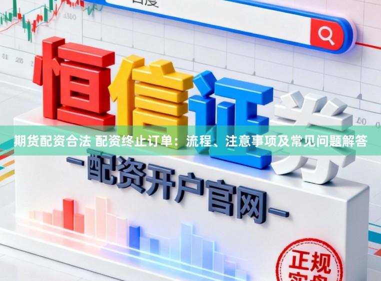 期货配资合法 配资终止订单：流程、注意事项及常见问题解答
