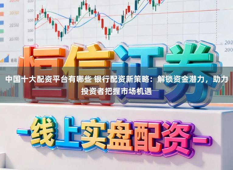 中国十大配资平台有哪些 银行配资新策略：解锁资金潜力，助力投资者把握市场机遇