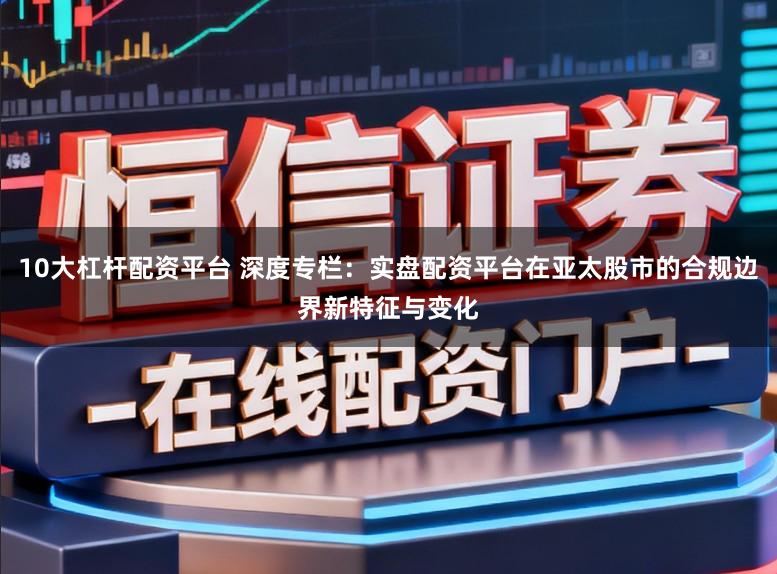 10大杠杆配资平台 深度专栏：实盘配资平台在亚太股市的合规边界新特征与变化